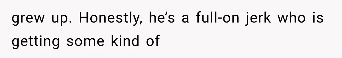 grew up. Honestly, he’s a full-on jerk who is getting some kind of