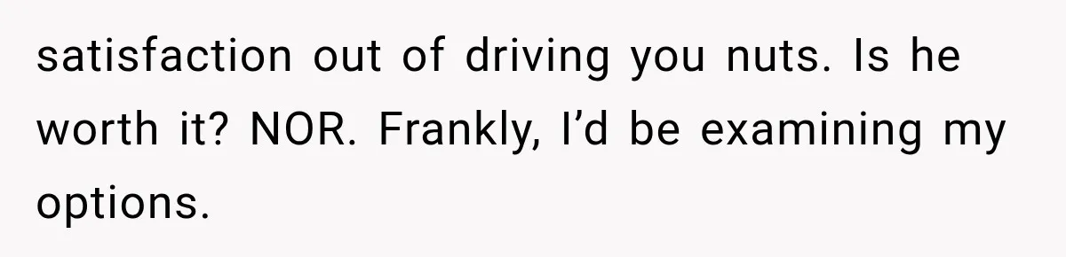satisfaction out of driving you nuts. Is he worth it? NOR. Frankly, I’d be examining my options.