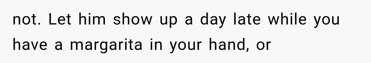 not. Let him show up a day late while you have a margarita in your hand, or