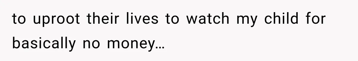to uproot their lives to watch my child for basically no money…
