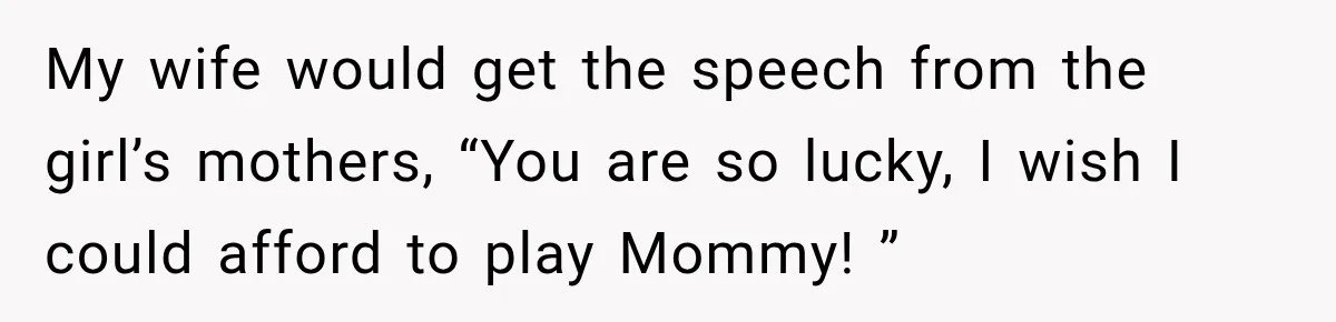My wife would get the speech from the girl’s mothers, “You are so lucky, I wish I could afford to play Mommy! ”