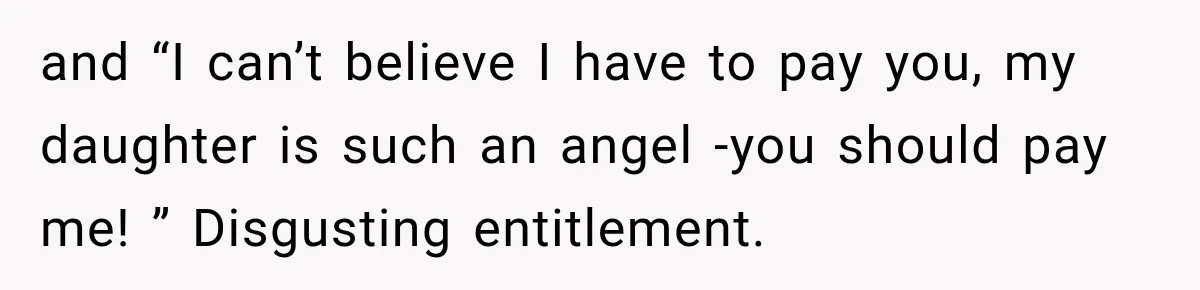 and “I can’t believe I have to pay you, my daughter is such an angel -you should pay me! ” Disgusting entitlement.