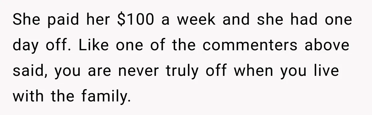 She paid her $100 a week and she had one day off. Like one of the commenters above said, you are never truly off when you live with the family.