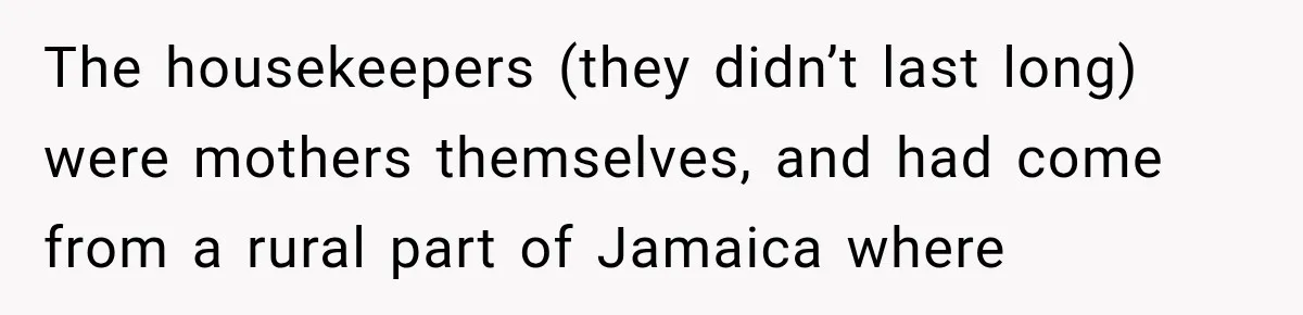 The housekeepers (they didn’t last long) were mothers themselves, and had come from a rural part of Jamaica where