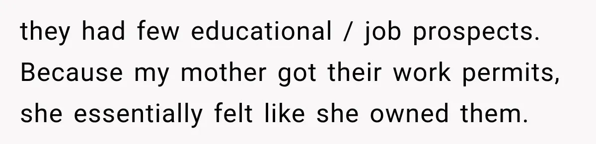 they had few educational / job prospects. Because my mother got their work permits, she essentially felt like she owned them.