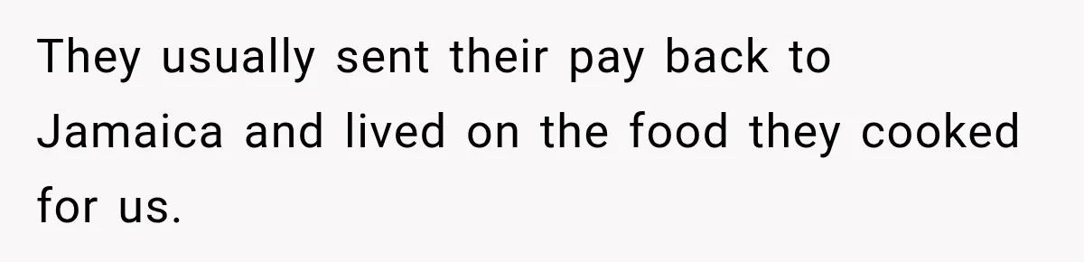 They usually sent their pay back to Jamaica and lived on the food they cooked for us.