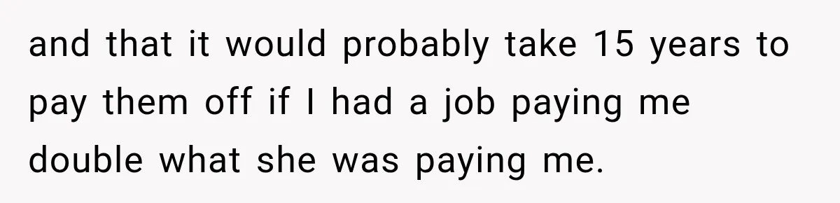 and that it would probably take 15 years to pay them off if I had a job paying me double what she was paying me.