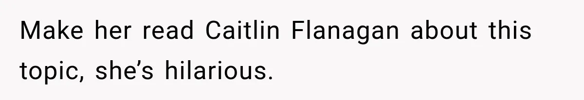 Make her read Caitlin Flanagan about this topic, she’s hilarious.