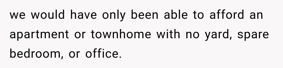we would have only been able to afford an apartment or townhome with no yard, spare bedroom, or office.