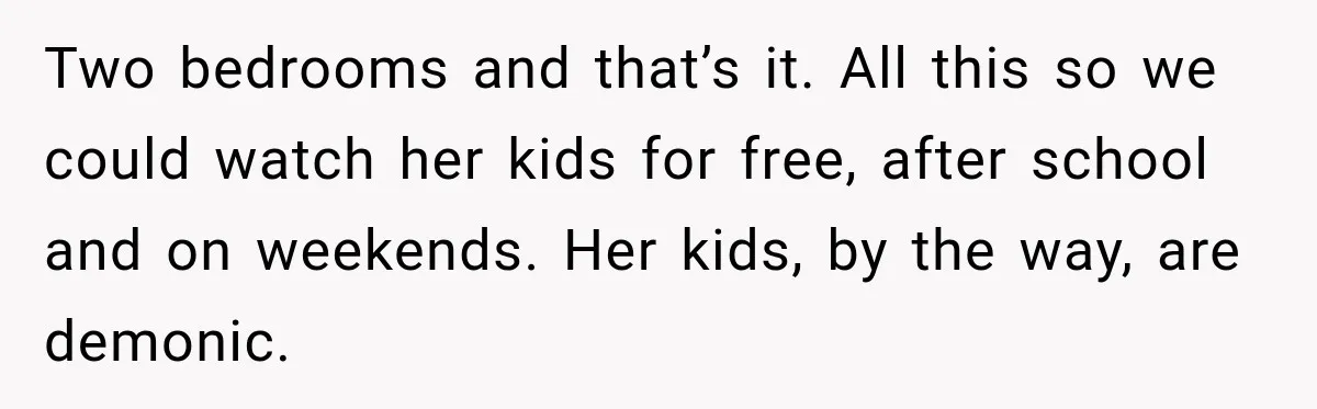 Two bedrooms and that’s it. All this so we could watch her kids for free, after school and on weekends. Her kids, by the way, are demonic.
