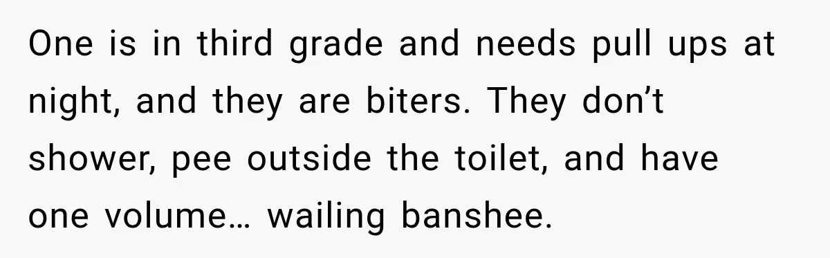 One is in third grade and needs pull ups at night, and they are biters. They don’t shower, pee outside the toilet, and have one volume… wailing banshee.