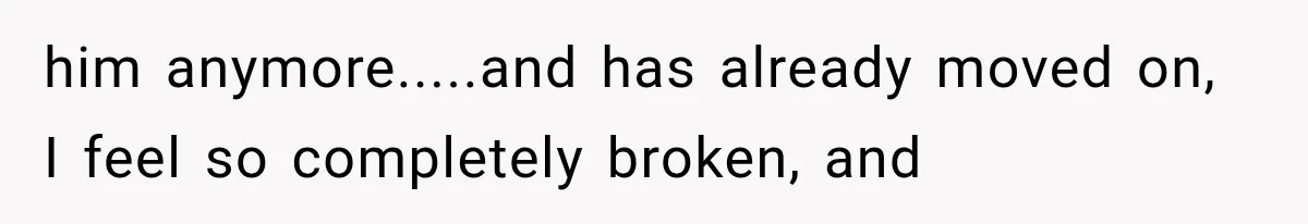 Woman Thought He Was Her Soulmate, Then He Left Without Explaining Why him anymore.....and has already moved on, I feel so completely broken, and
