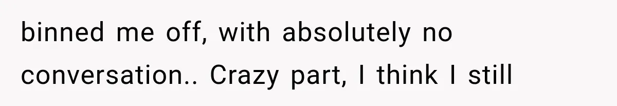 Woman Thought He Was Her Soulmate, Then He Left Without Explaining Why binned me off, with absolutely no conversation.. Crazy part, I think I still