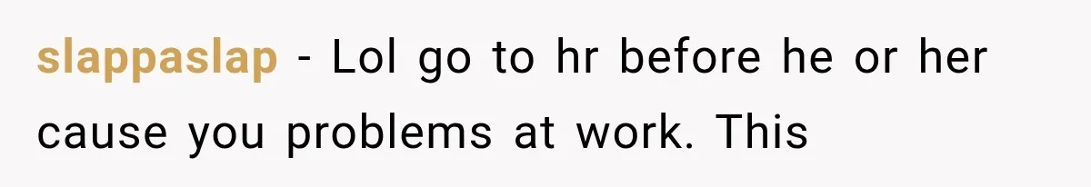 Woman Thought He Was Her Soulmate, Then He Left Without Explaining Why slappaslap − Lol go to hr before he or her cause you problems at work. This