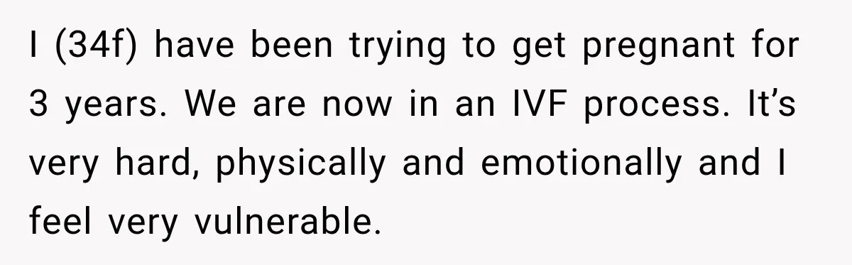 I (34f) have been trying to get pregnant for 3 years. We are now in an IVF process. It’s very hard, physically and emotionally and I feel very vulnerable.