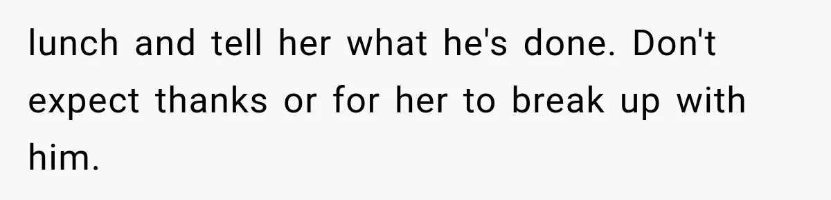 Woman Thought He Was Her Soulmate, Then He Left Without Explaining Why lunch and tell her what he's done. Don't expect thanks or for her to break up with him.