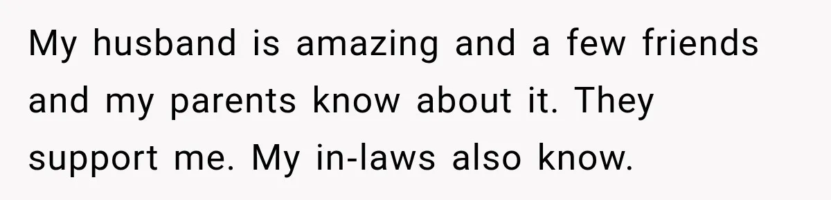 My husband is amazing and a few friends and my parents know about it. They support me. My in‑laws also know.