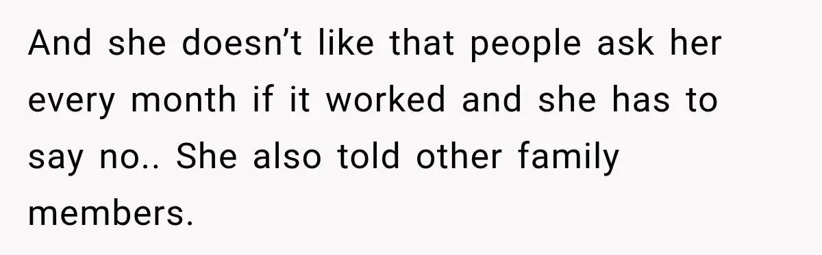 And she doesn’t like that people ask her every month if it worked and she has to say no.. She also told other family members.
