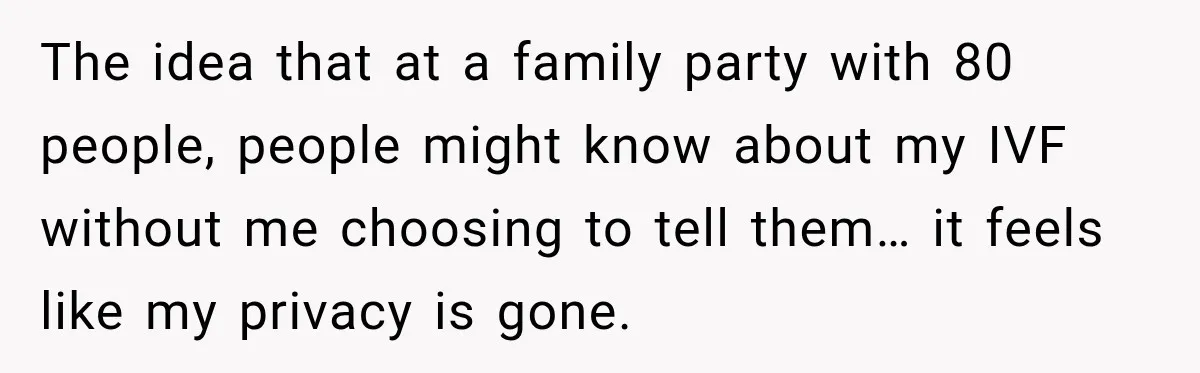 The idea that at a family party with 80 people, people might know about my IVF without me choosing to tell them… it feels like my privacy is gone.