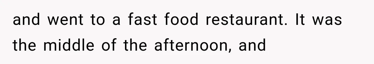 and went to a fast food restaurant. It was the middle of the afternoon, and