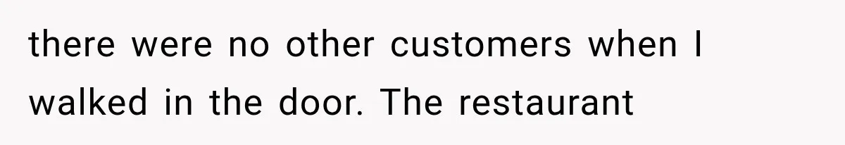 there were no other customers when I walked in the door. The restaurant