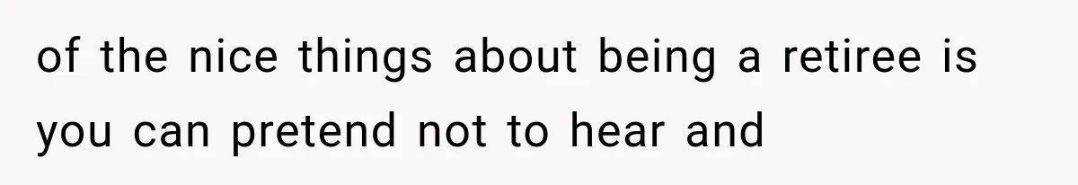 of the nice things about being a retiree is you can pretend not to hear and