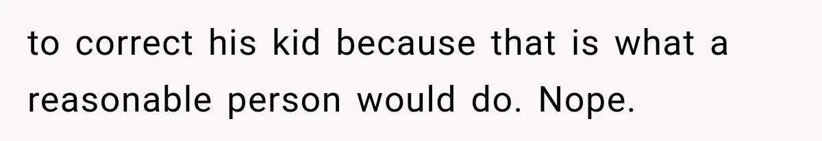 to correct his kid because that is what a reasonable person would do. Nope.