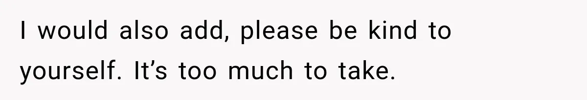 I would also add, please be kind to yourself. It’s too much to take.