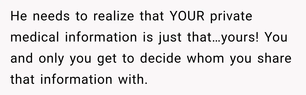 He needs to realize that YOUR private medical information is just that…yours! You and only you get to decide whom you share that information with.