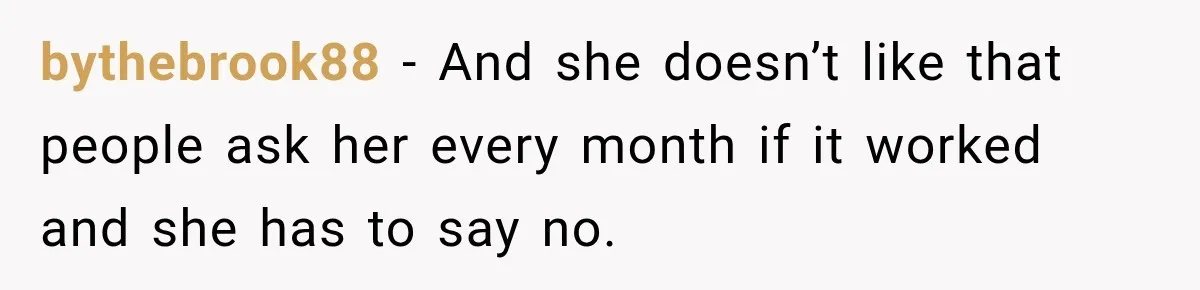 bythebrook88 − And she doesn’t like that people ask her every month if it worked and she has to say no.