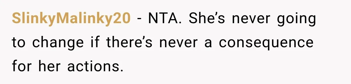 SlinkyMalinky20 − NTA. She’s never going to change if there’s never a consequence for her actions.