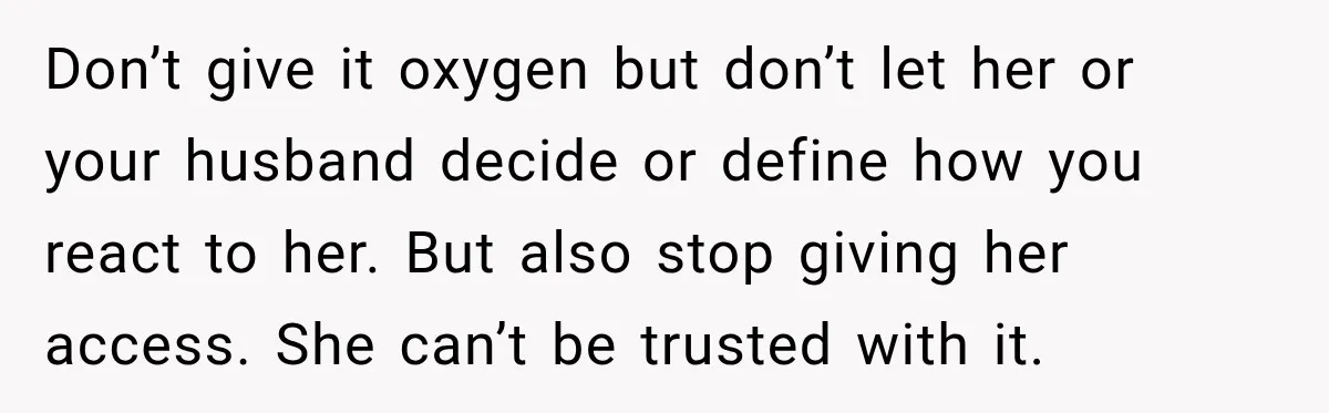 Don’t give it oxygen but don’t let her or your husband decide or define how you react to her. But also stop giving her access. She can’t be trusted with...