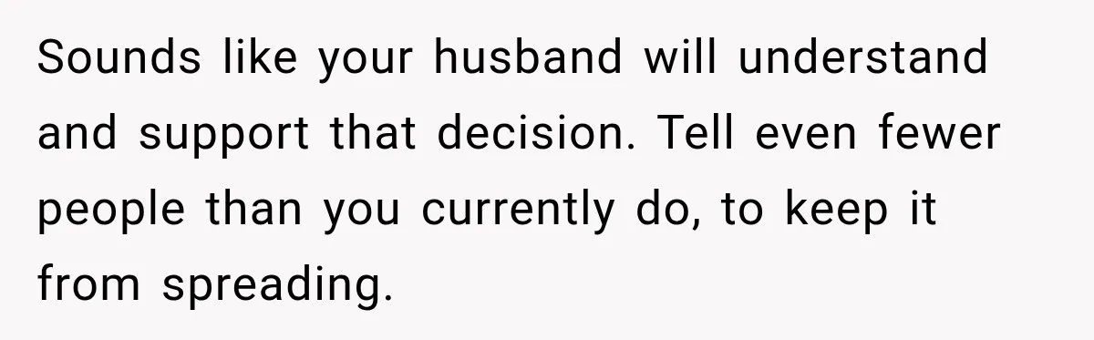 Sounds like your husband will understand and support that decision. Tell even fewer people than you currently do, to keep it from spreading.