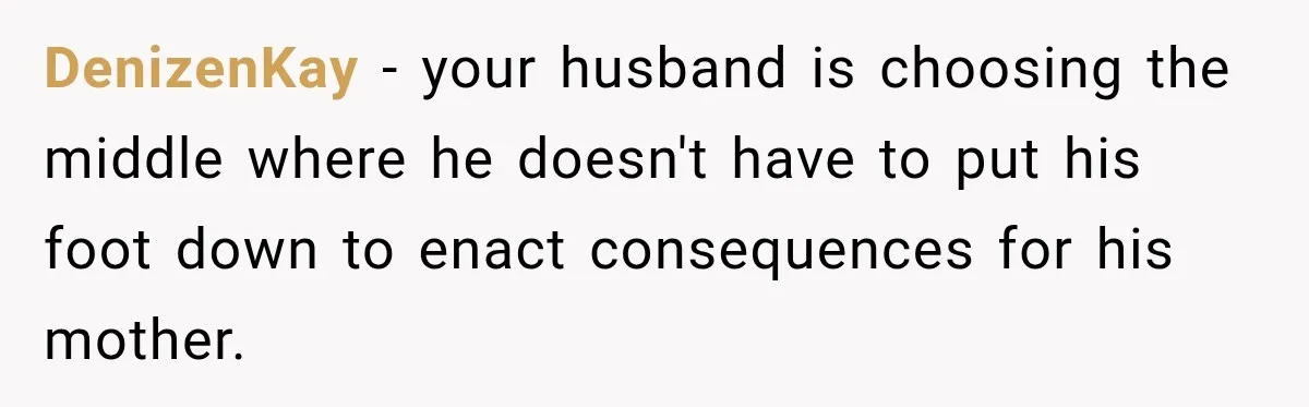 DenizenKay − your husband is choosing the middle where he doesn't have to put his foot down to enact consequences for his mother.