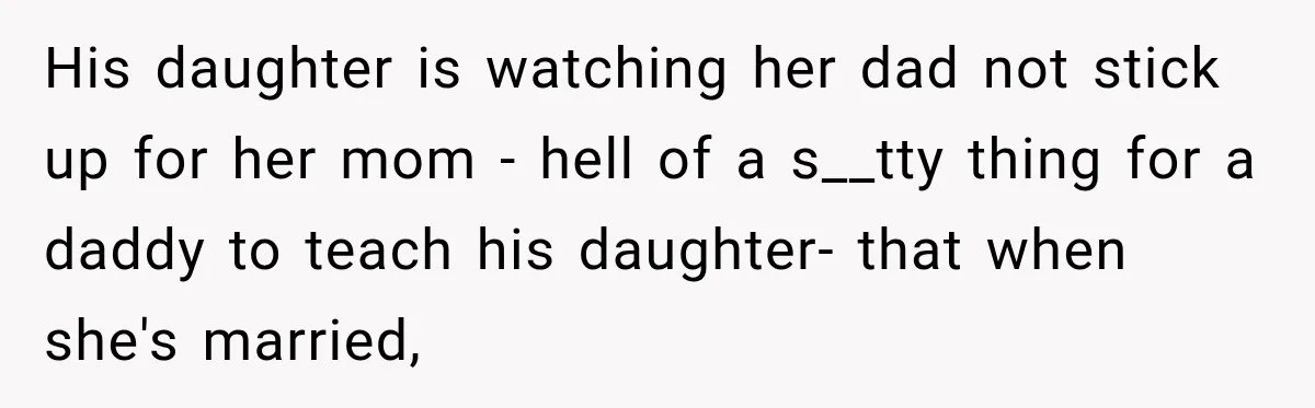 His daughter is watching her dad not stick up for her mom - hell of a s__tty thing for a daddy to teach his daughter- that when she's married,