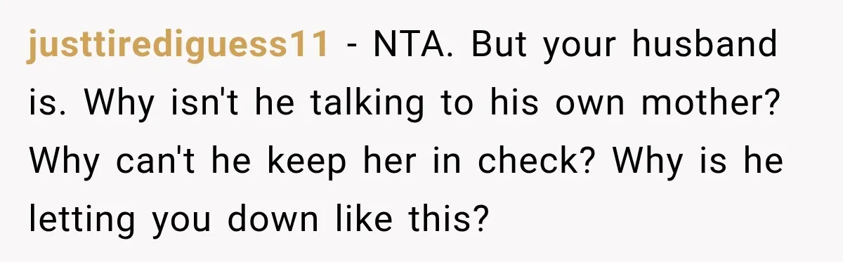 justtirediguess11 − NTA. But your husband is. Why isn't he talking to his own mother? Why can't he keep her in check? Why is he letting you down like this?