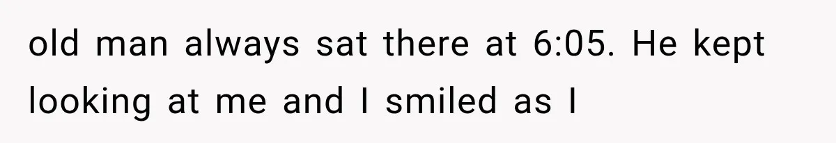 old man always sat there at 6:05. He kept looking at me and I smiled as I
