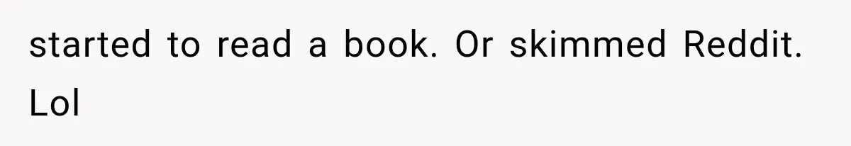 started to read a book. Or skimmed Reddit. Lol