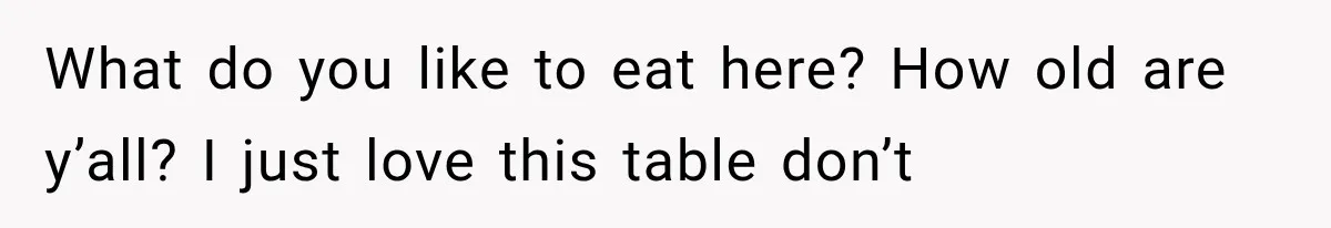 What do you like to eat here? How old are y’all? I just love this table don’t