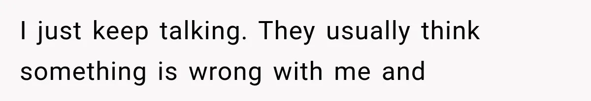 I just keep talking. They usually think something is wrong with me and