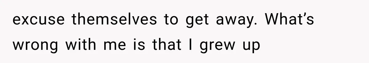 excuse themselves to get away. What’s wrong with me is that I grew up
