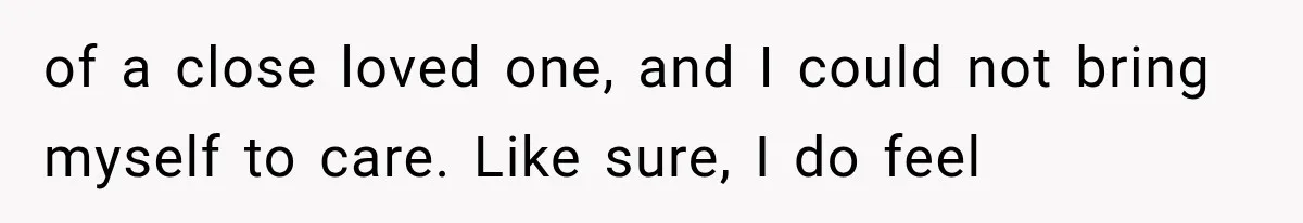 of a close loved one, and I could not bring myself to care. Like sure, I do feel