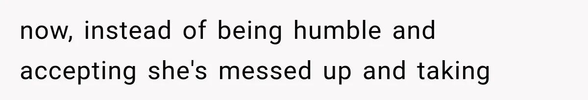 now, instead of being humble and accepting she's messed up and taking