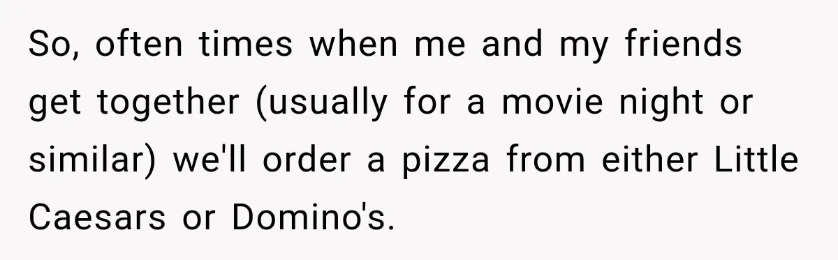So, often times when me and my friends get together (usually for a movie night or similar) we'll order a pizza from either Little Caesars or Domino's.
