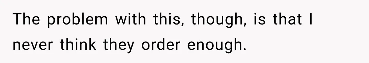 The problem with this, though, is that I never think they order enough.