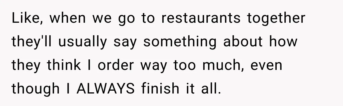 Like, when we go to restaurants together they'll usually say something about how they think I order way too much, even though I ALWAYS finish it all.