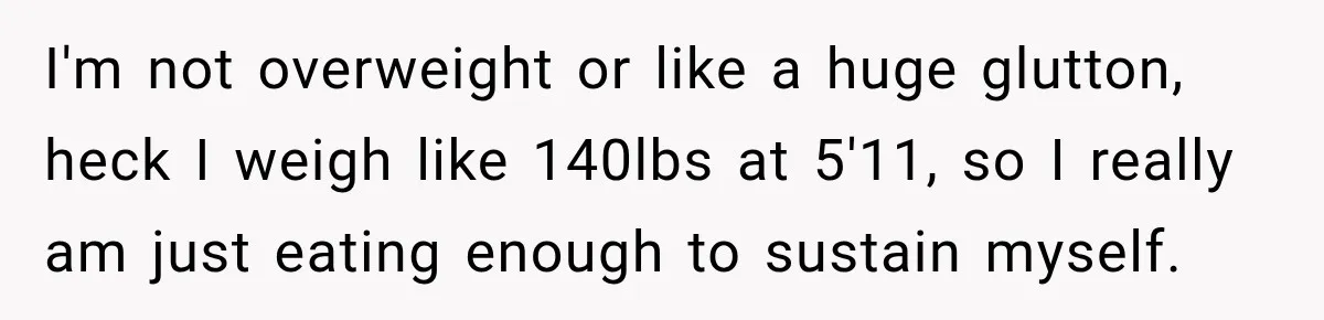 I'm not overweight or like a huge glutton, heck I weigh like 140lbs at 5'11, so I really am just eating enough to sustain myself.