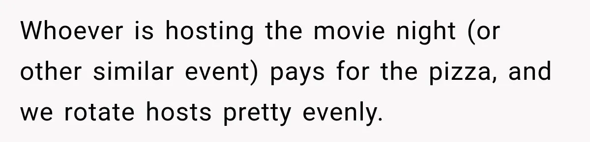 Whoever is hosting the movie night (or other similar event) pays for the pizza, and we rotate hosts pretty evenly.