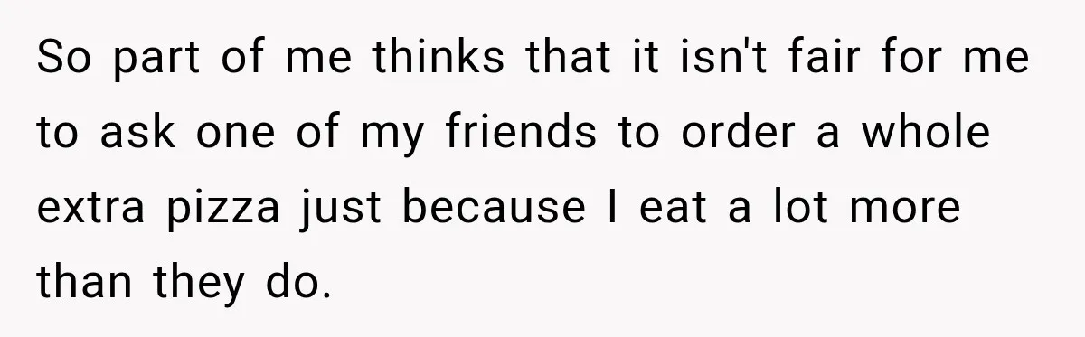 So part of me thinks that it isn't fair for me to ask one of my friends to order a whole extra pizza just because I eat a lot more...