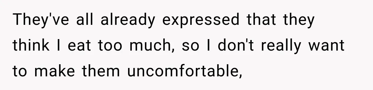 They've all already expressed that they think I eat too much, so I don't really want to make them uncomfortable,